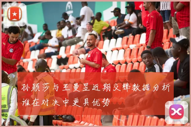 孙颖莎与王曼昱近期交锋数据分析谁在对决中更具优势