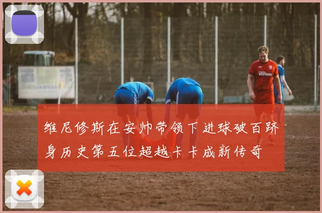 维尼修斯在安帅带领下进球破百跻身历史第五位超越卡卡成新传奇