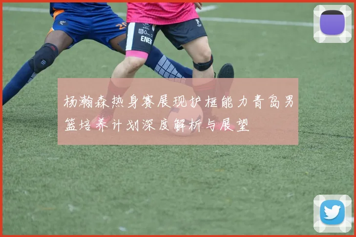 杨瀚森热身赛展现护框能力青岛男篮培养计划深度解析与展望