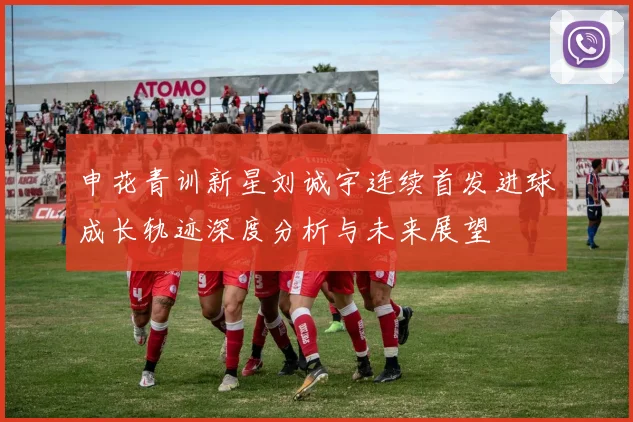 申花青训新星刘诚宇连续首发进球成长轨迹深度分析与未来展望