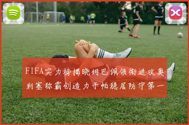 FIFA实力榜揭晓姆巴佩领衔进攻奥利塞称霸创造力于帕稳居防守第一
