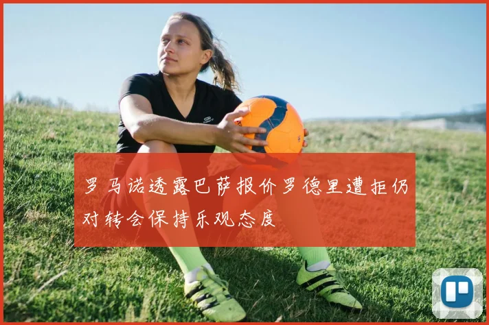 罗马诺透露巴萨报价罗德里遭拒仍对转会保持乐观态度