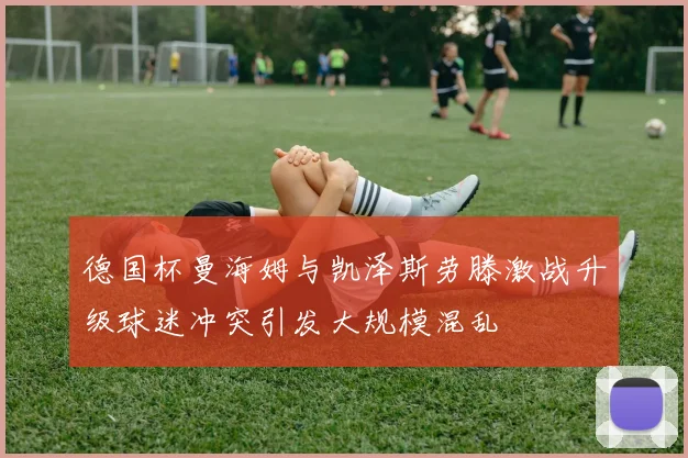 德国杯曼海姆与凯泽斯劳滕激战升级球迷冲突引发大规模混乱