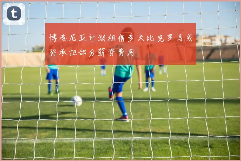 博洛尼亚计划租借多夫比克罗马或将承担部分薪资费用